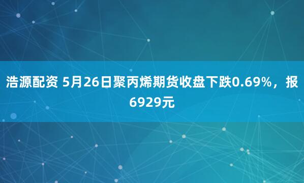 浩源配资 5月26日聚丙烯期货收盘下跌0.69%，报6929元