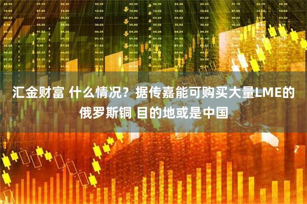 汇金财富 什么情况？据传嘉能可购买大量LME的俄罗斯铜 目的地或是中国