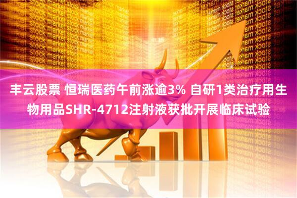 丰云股票 恒瑞医药午前涨逾3% 自研1类治疗用生物用品SHR-4712注射液获批开展临床试验