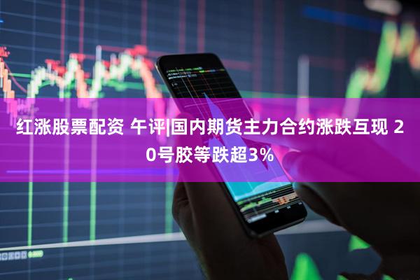 红涨股票配资 午评|国内期货主力合约涨跌互现 20号胶等跌超3%