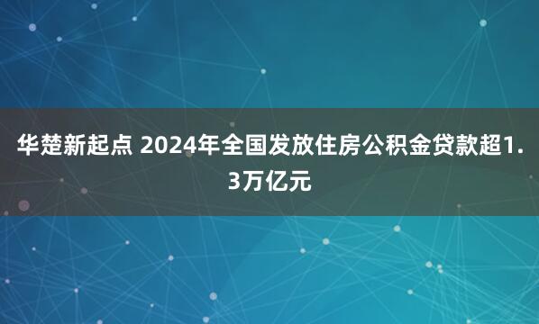 华楚新起点 2024年全国发放住房公积金贷款超1.3万亿元