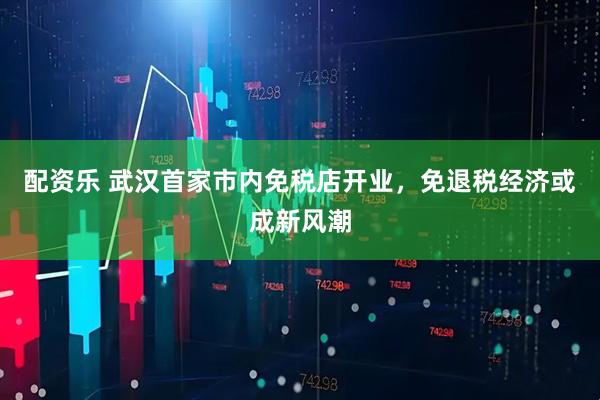 配资乐 武汉首家市内免税店开业，免退税经济或成新风潮