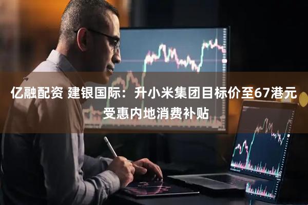 亿融配资 建银国际：升小米集团目标价至67港元 受惠内地消费补贴