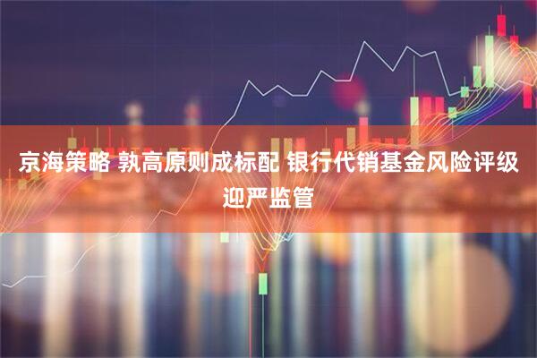 京海策略 孰高原则成标配 银行代销基金风险评级迎严监管