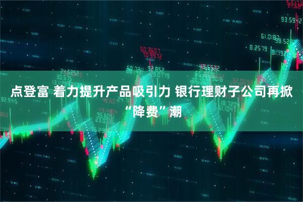 点登富 着力提升产品吸引力 银行理财子公司再掀“降费”潮