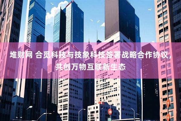 堆财网 合觅科技与技象科技签署战略合作协议，共创万物互联新生态