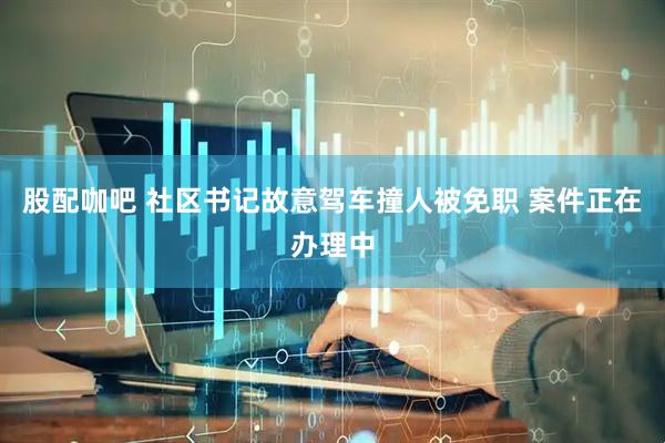 股配咖吧 社区书记故意驾车撞人被免职 案件正在办理中