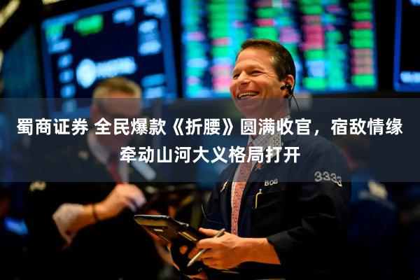 蜀商证券 全民爆款《折腰》圆满收官，宿敌情缘牵动山河大义格局打开