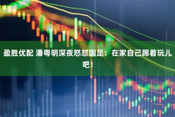 盈胜优配 潘粤明深夜怒怼国足：在家自己踢着玩儿吧！
