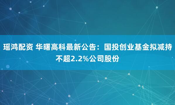 瑶鸿配资 华曙高科最新公告：国投创业基金拟减持不超2.2%公司股份