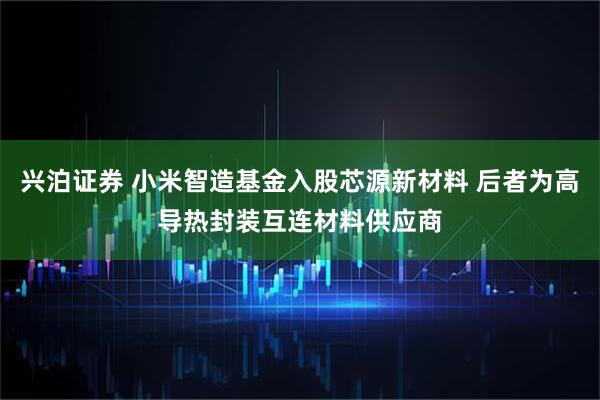 兴泊证券 小米智造基金入股芯源新材料 后者为高导热封装互连材料供应商