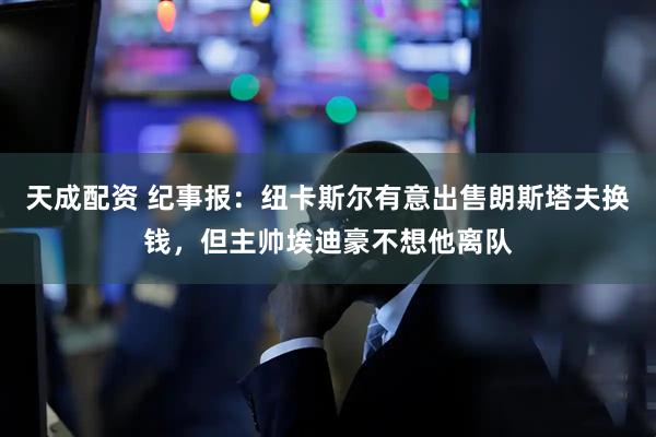 天成配资 纪事报：纽卡斯尔有意出售朗斯塔夫换钱，但主帅埃迪豪不想他离队
