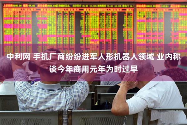 中利网 手机厂商纷纷进军人形机器人领域 业内称谈今年商用元年为时过早