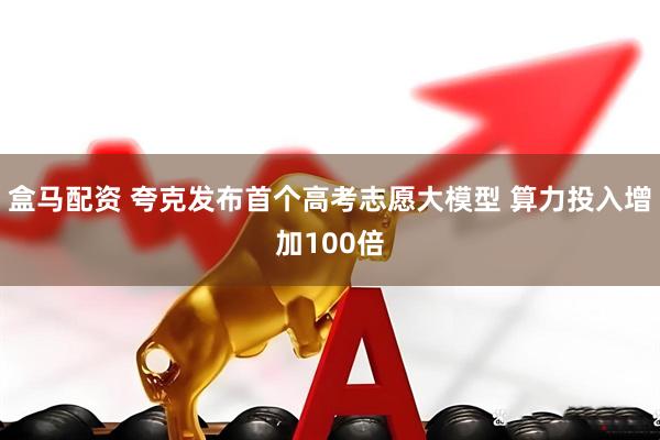 盒马配资 夸克发布首个高考志愿大模型 算力投入增加100倍