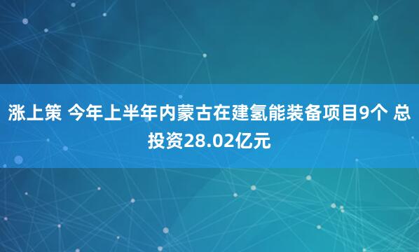 涨上策 今年上半年内蒙古在建氢能装备项目9个 总投资28.02亿元