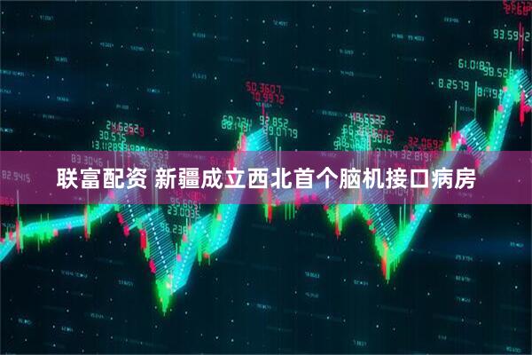 联富配资 新疆成立西北首个脑机接口病房
