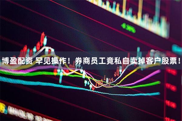 博盈配资 罕见操作！券商员工竟私自卖掉客户股票！