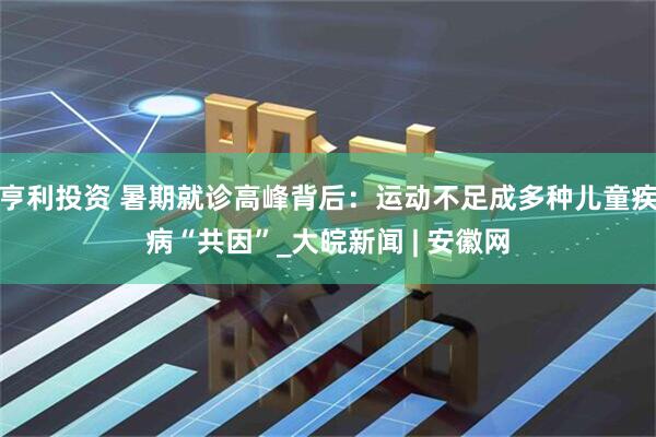 亨利投资 暑期就诊高峰背后：运动不足成多种儿童疾病“共因”_大皖新闻 | 安徽网