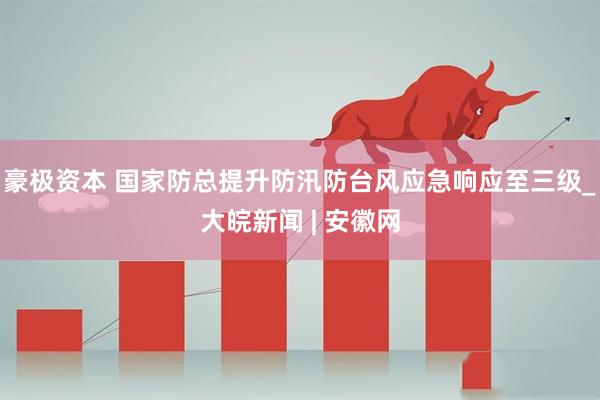豪极资本 国家防总提升防汛防台风应急响应至三级_大皖新闻 | 安徽网