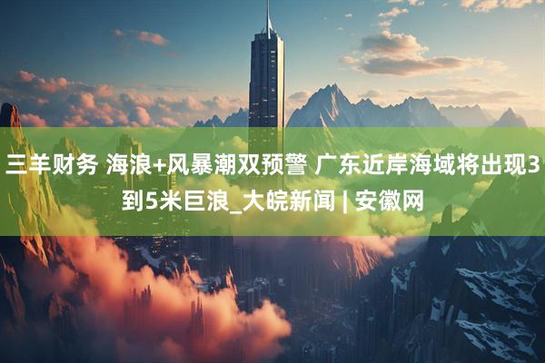 三羊财务 海浪+风暴潮双预警 广东近岸海域将出现3到5米巨浪_大皖新闻 | 安徽网