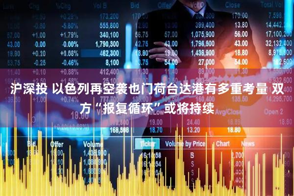 沪深投 以色列再空袭也门荷台达港有多重考量 双方“报复循环”或将持续