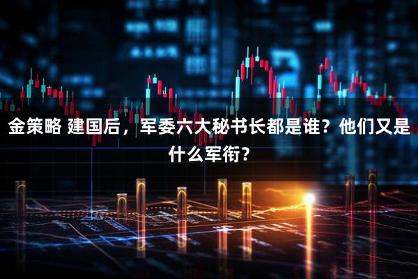 金策略 建国后，军委六大秘书长都是谁？他们又是什么军衔？
