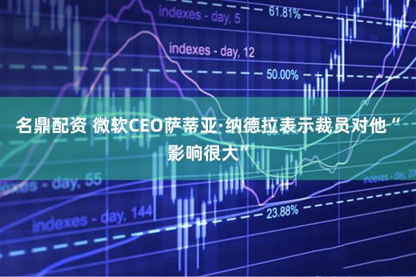 名鼎配资 微软CEO萨蒂亚·纳德拉表示裁员对他“影响很大”