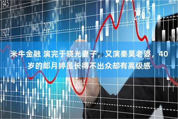 米牛金融 演完于晓光妻子，又演秦昊老婆，40岁的郎月婷虽长得不出众却有高级感