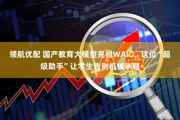 领航优配 国产教育大模型亮相WAIC，这位“超级助手”让学生告别机械刷题