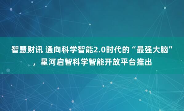 智慧财讯 通向科学智能2.0时代的“最强大脑”，星河启智科学智能开放平台推出
