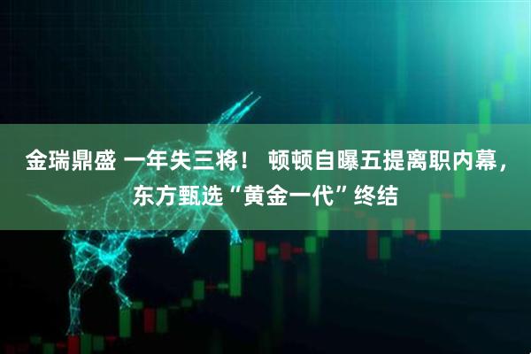 金瑞鼎盛 一年失三将！ 顿顿自曝五提离职内幕，东方甄选“黄金一代”终结