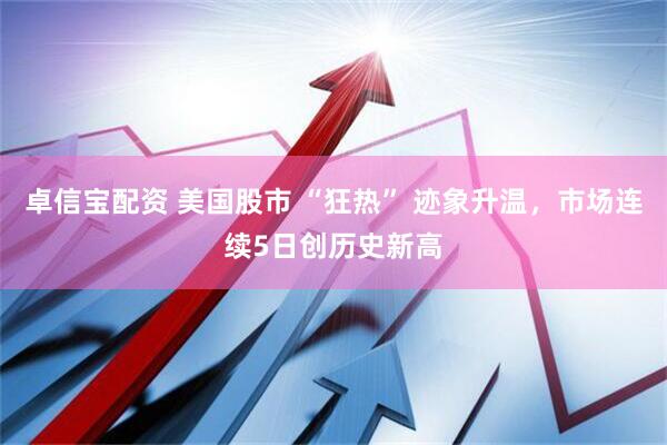 卓信宝配资 美国股市 “狂热” 迹象升温，市场连续5日创历史新高