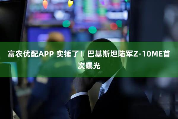 富农优配APP 实锤了！巴基斯坦陆军Z-10ME首次曝光