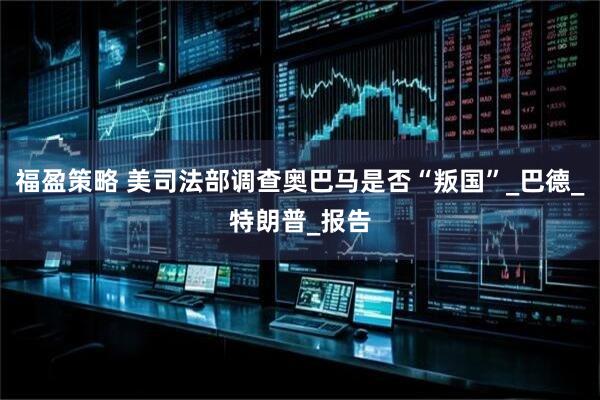 福盈策略 美司法部调查奥巴马是否“叛国”_巴德_特朗普_报告