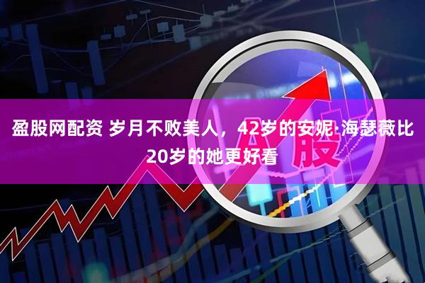 盈股网配资 岁月不败美人，42岁的安妮·海瑟薇比20岁的她更好看