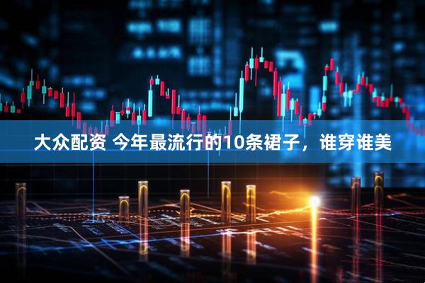 大众配资 今年最流行的10条裙子，谁穿谁美