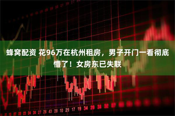 蜂窝配资 花96万在杭州租房，男子开门一看彻底懵了！女房东已失联