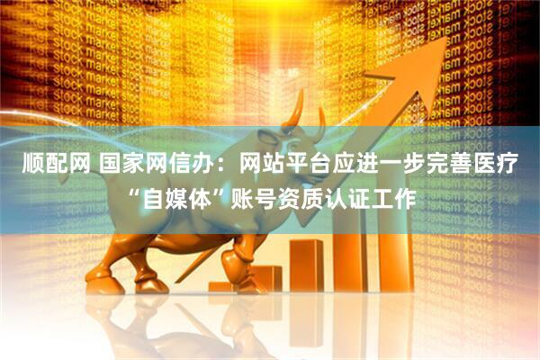 顺配网 国家网信办：网站平台应进一步完善医疗“自媒体”账号资质认证工作