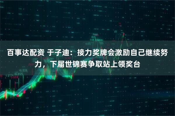 百事达配资 于子迪：接力奖牌会激励自己继续努力，下届世锦赛争取站上领奖台