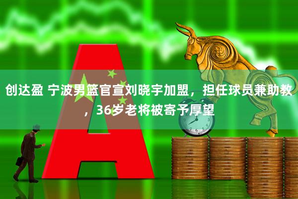 创达盈 宁波男篮官宣刘晓宇加盟，担任球员兼助教，36岁老将被寄予厚望