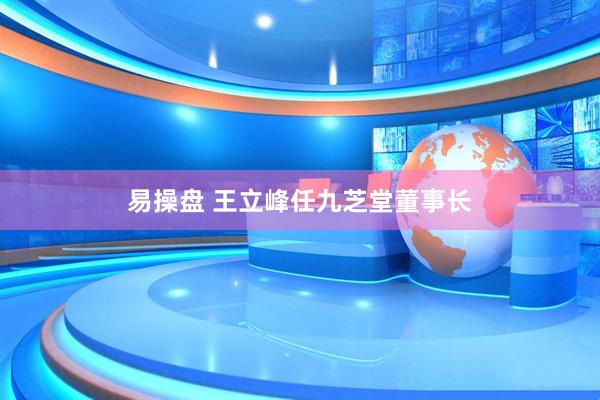 易操盘 王立峰任九芝堂董事长