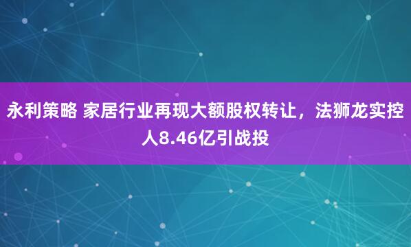 永利策略 家居行业再现大额股权转让，法狮龙实控人8.46亿引战投