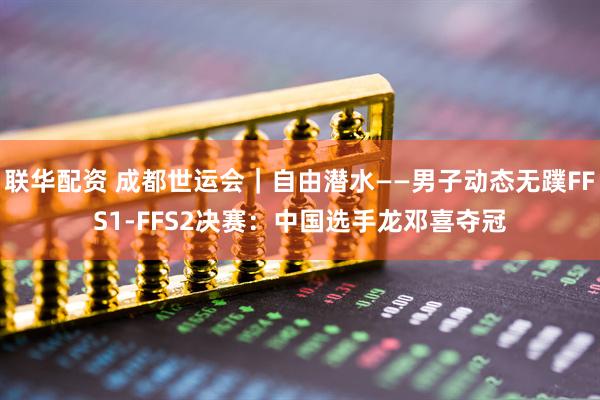 联华配资 成都世运会｜自由潜水——男子动态无蹼FFS1-FFS2决赛：中国选手龙邓喜夺冠