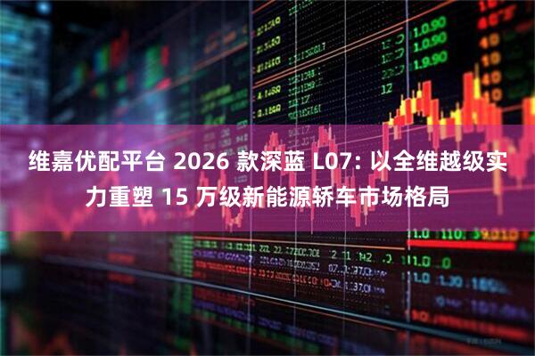 维嘉优配平台 2026 款深蓝 L07: 以全维越级实力重塑 15 万级新能源轿车市场格局