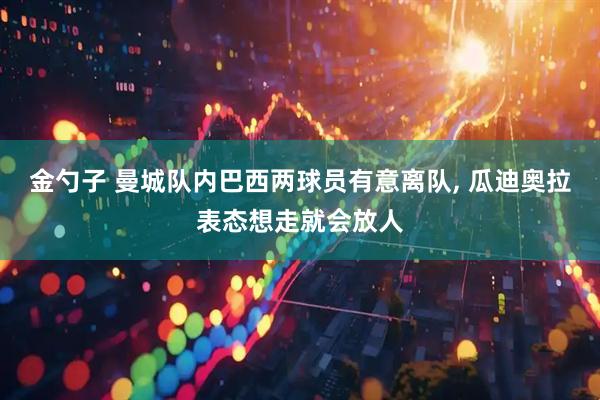 金勺子 曼城队内巴西两球员有意离队, 瓜迪奥拉表态想走就会放人