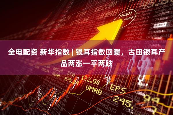 全电配资 新华指数 | 银耳指数回暖，古田银耳产品两涨一平两跌