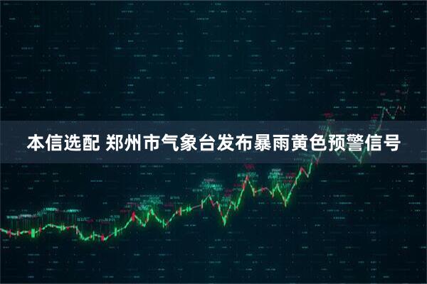本信选配 郑州市气象台发布暴雨黄色预警信号