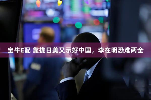 宝牛E配 靠拢日美又示好中国，李在明恐难两全
