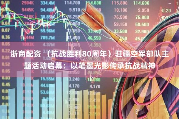 浙商配资 （抗战胜利80周年）驻疆空军部队主题活动启幕：以笔墨光影传承抗战精神