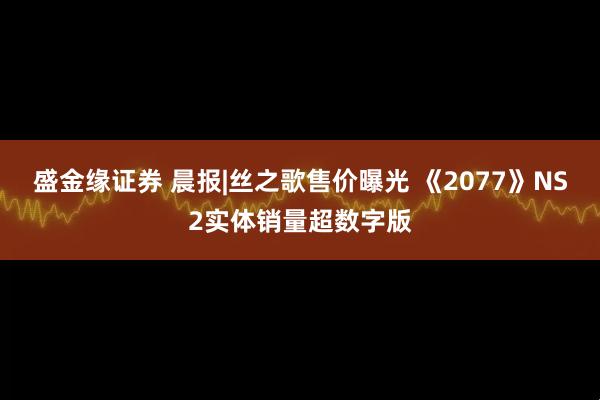 盛金缘证券 晨报|丝之歌售价曝光 《2077》NS2实体销量超数字版